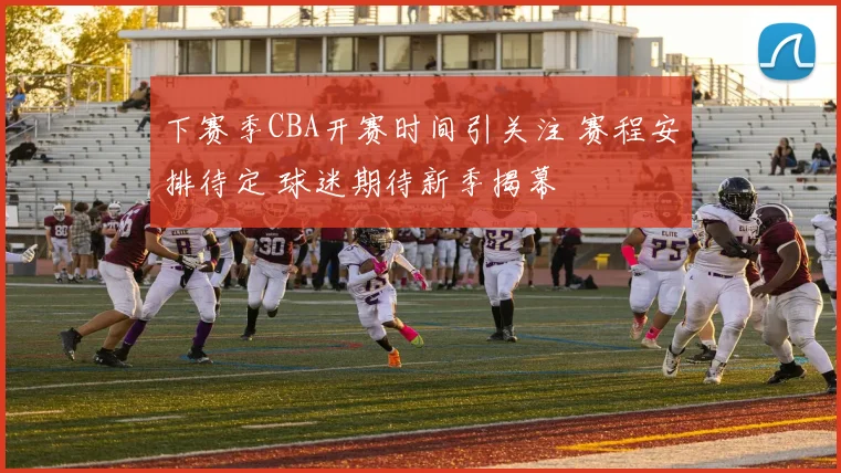 下赛季CBA开赛时间引关注 赛程安排待定 球迷期待新季揭幕