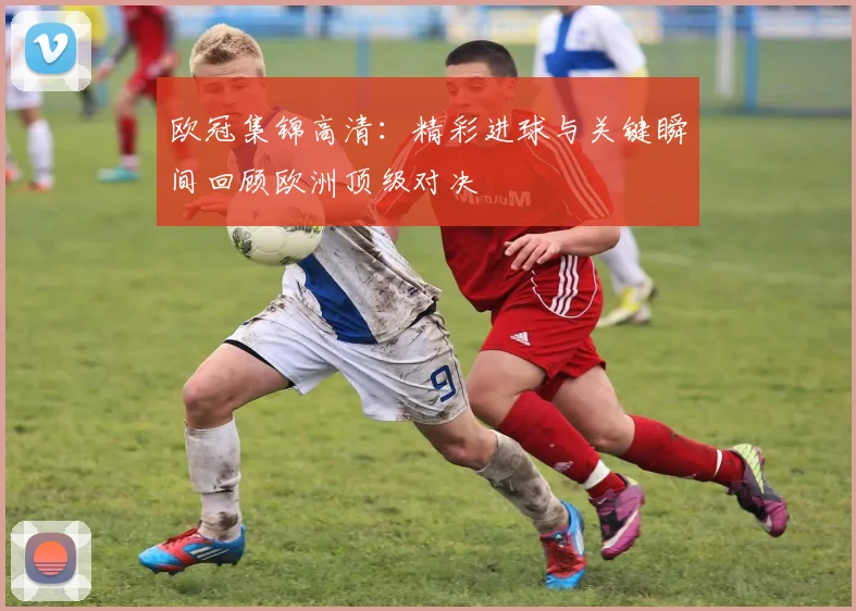 欧冠集锦高清：精彩进球与关键瞬间回顾欧洲顶级对决