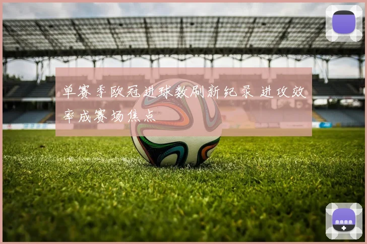 单赛季欧冠进球数刷新纪录 进攻效率成赛场焦点