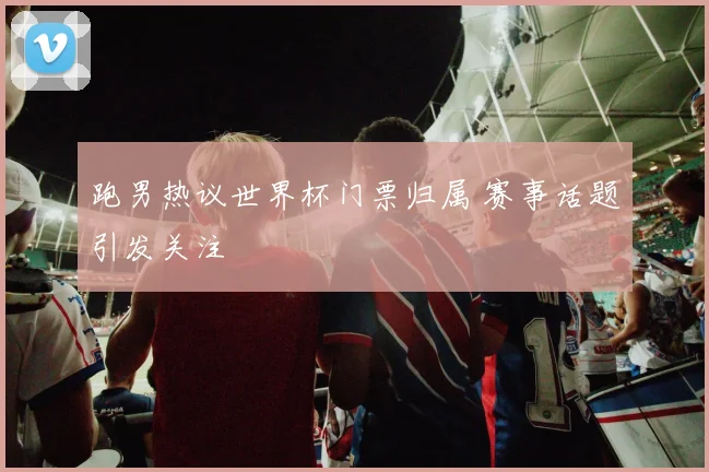 跑男热议世界杯门票归属 赛事话题引发关注