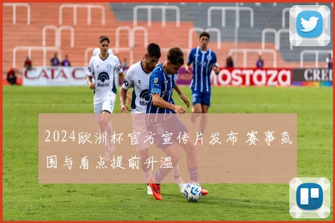 2024欧洲杯官方宣传片发布 赛事氛围与看点提前升温