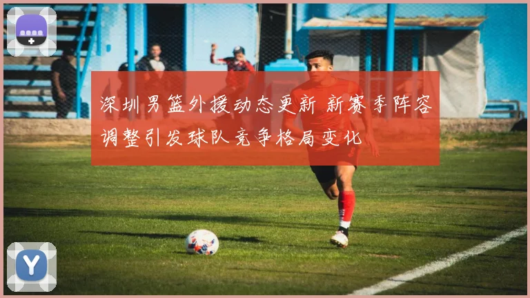 深圳男篮外援动态更新 新赛季阵容调整引发球队竞争格局变化