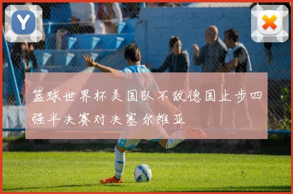 篮球世界杯美国队不敌德国止步四强半决赛对决塞尔维亚