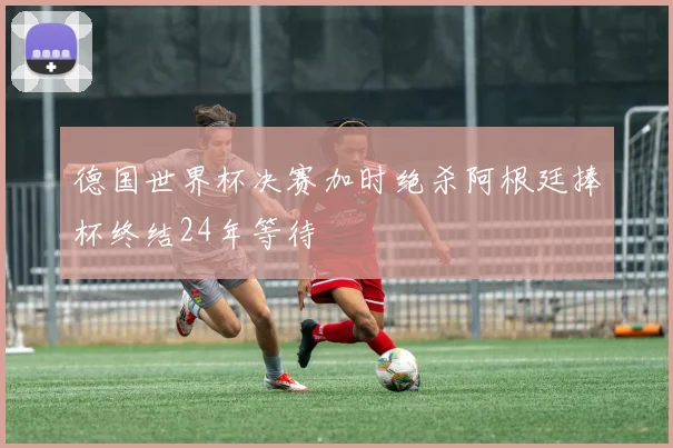 德国世界杯决赛加时绝杀阿根廷捧杯终结24年等待