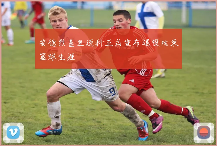 安德烈基里连科正式宣布退役结束篮球生涯