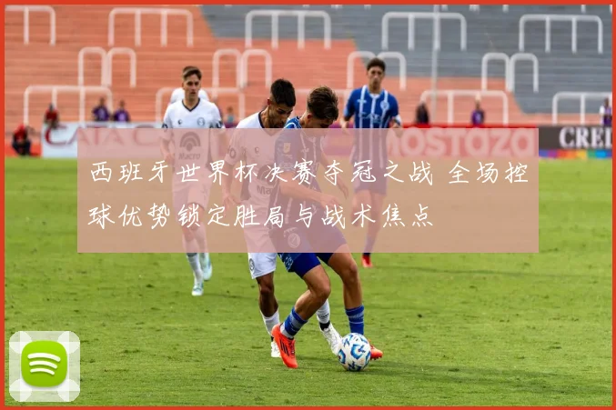 西班牙世界杯决赛夺冠之战 全场控球优势锁定胜局与战术焦点