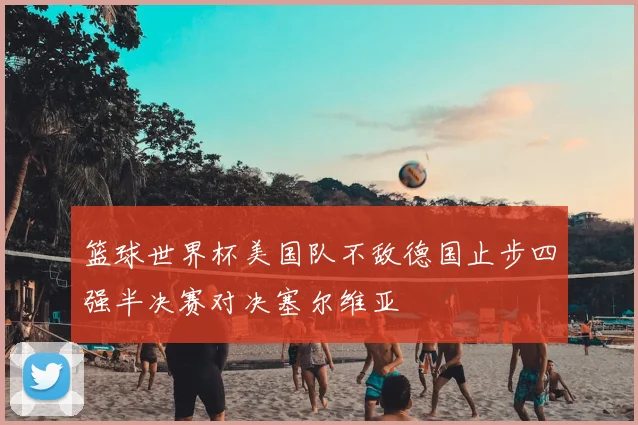 篮球世界杯美国队不敌德国止步四强半决赛对决塞尔维亚