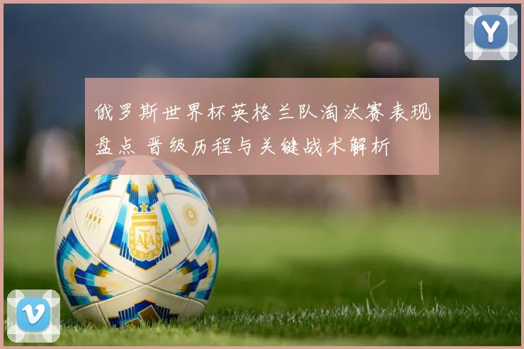 俄罗斯世界杯英格兰队淘汰赛表现盘点 晋级历程与关键战术解析