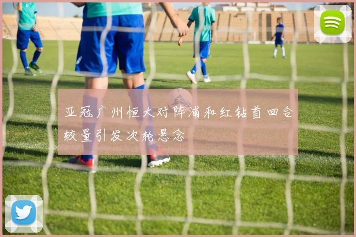 亚冠广州恒大对阵浦和红钻首回合较量引发次轮悬念