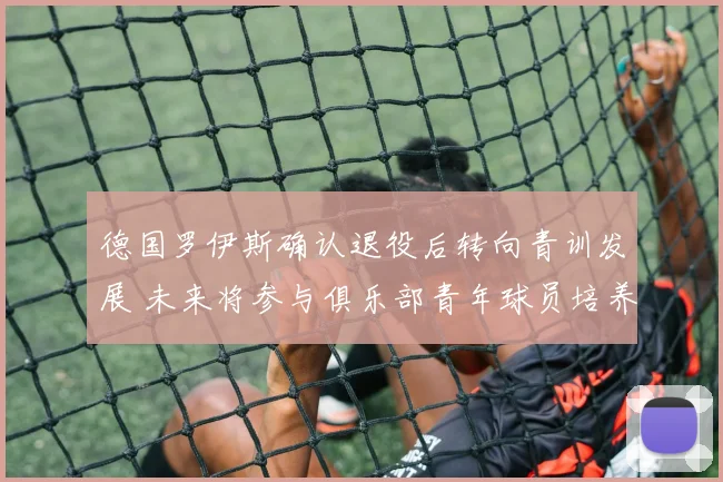 德国罗伊斯确认退役后转向青训发展 未来将参与俱乐部青年球员培养