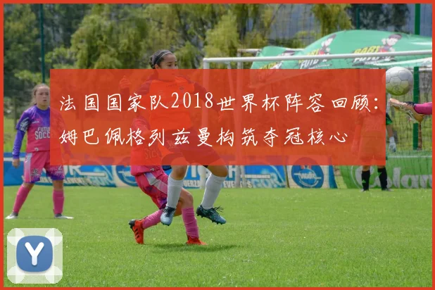 法国国家队2018世界杯阵容回顾：姆巴佩格列兹曼构筑夺冠核心