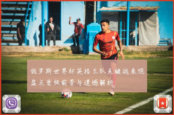 俄罗斯世界杯英格兰队关键战表现盘点晋级前景与遗憾解析