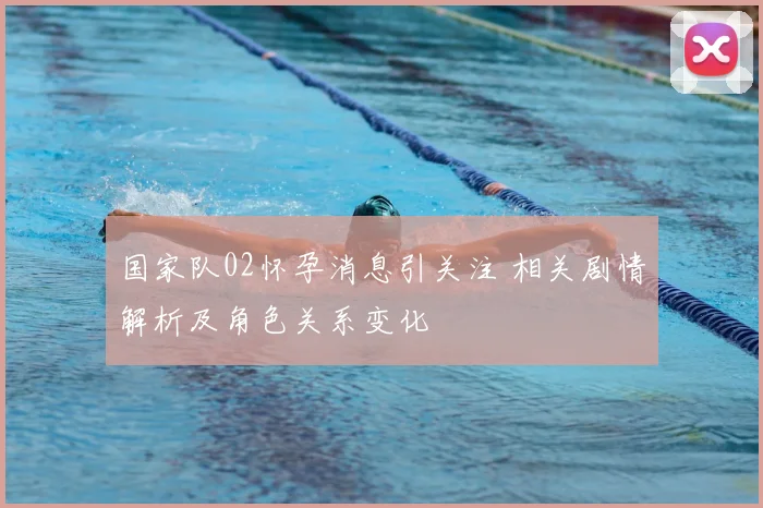 国家队02怀孕消息引关注 相关剧情解析及角色关系变化