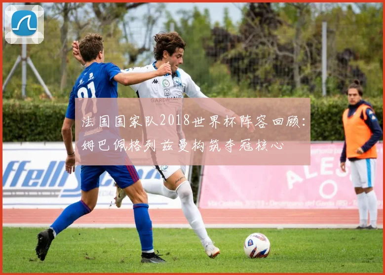 法国国家队2018世界杯阵容回顾：姆巴佩格列兹曼构筑夺冠核心