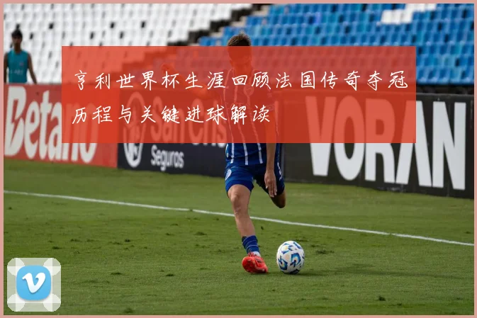 亨利世界杯生涯回顾法国传奇夺冠历程与关键进球解读