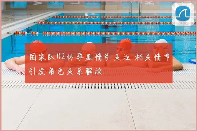国家队02怀孕剧情引关注 相关情节引发角色关系解读