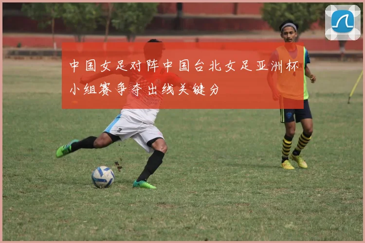 中国女足对阵中国台北女足亚洲杯小组赛争夺出线关键分
