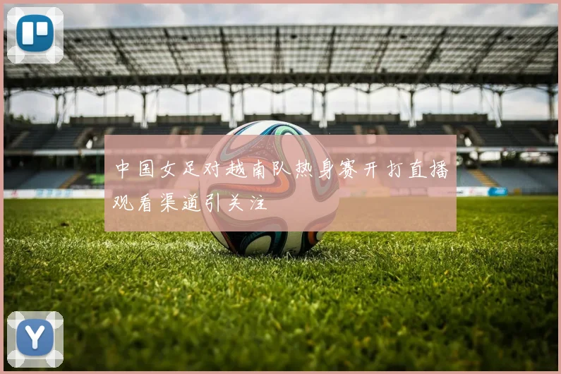 中国女足对越南队热身赛开打直播观看渠道引关注