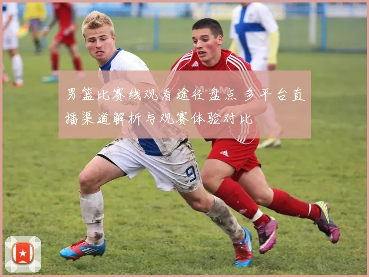 男篮比赛线观看途径盘点 多平台直播渠道解析与观赛体验对比