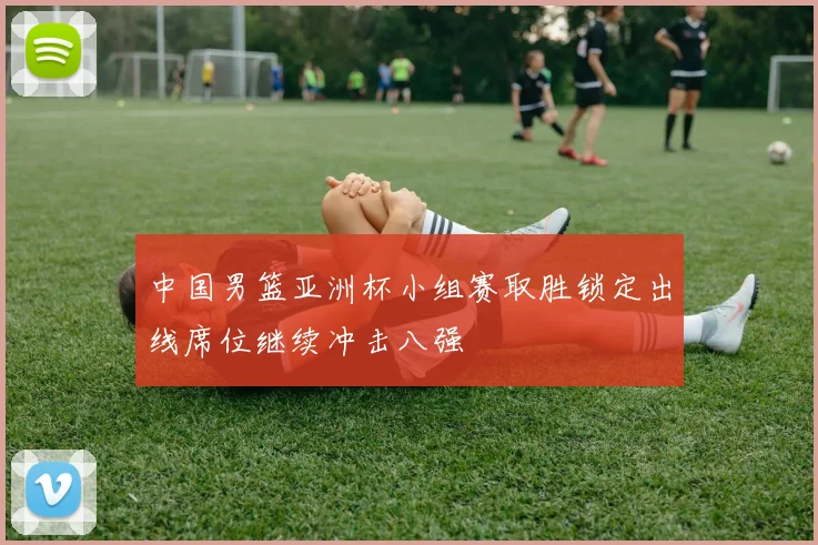 中国男篮亚洲杯小组赛取胜锁定出线席位继续冲击八强