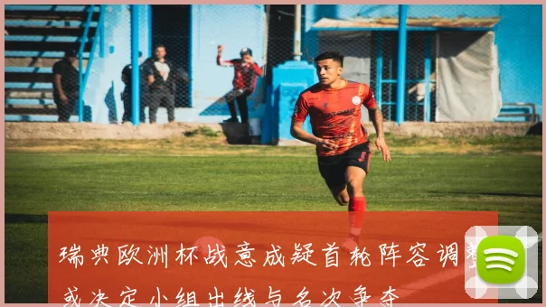 瑞典欧洲杯战意成疑首轮阵容调整或决定小组出线与名次争夺