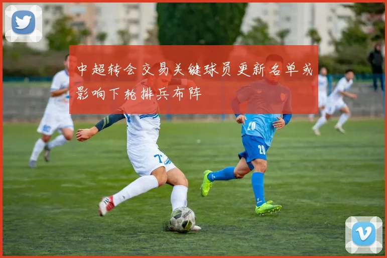 中超转会交易关键球员更新名单或影响下轮排兵布阵