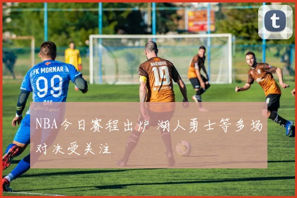 NBA今日赛程出炉 湖人勇士等多场对决受关注