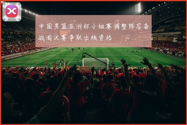 中国男篮亚洲杯小组赛调整阵容备战淘汰赛争取出线资格