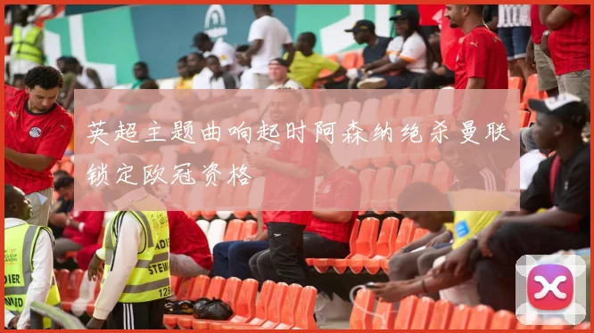 英超主题曲响起时阿森纳绝杀曼联锁定欧冠资格