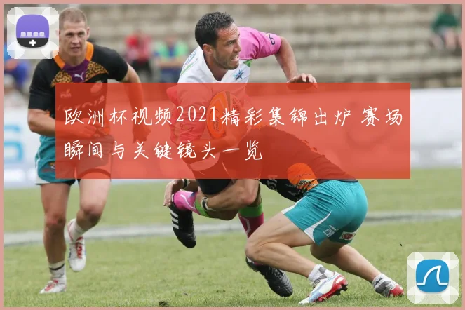欧洲杯视频2021精彩集锦出炉 赛场瞬间与关键镜头一览
