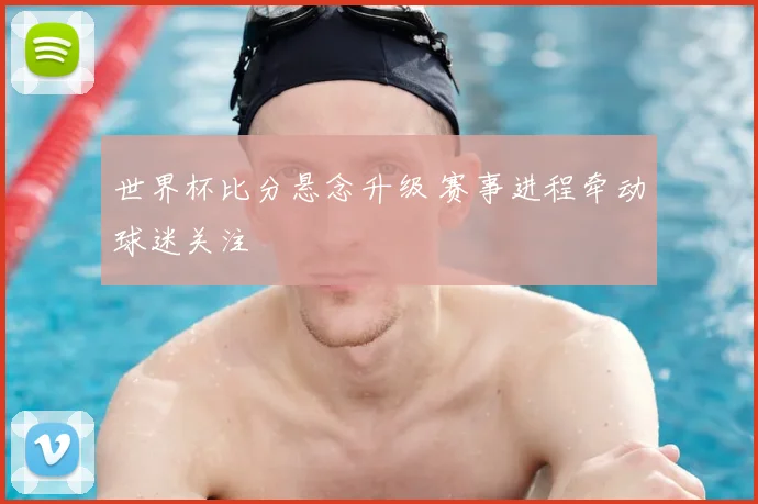 世界杯比分悬念升级 赛事进程牵动球迷关注