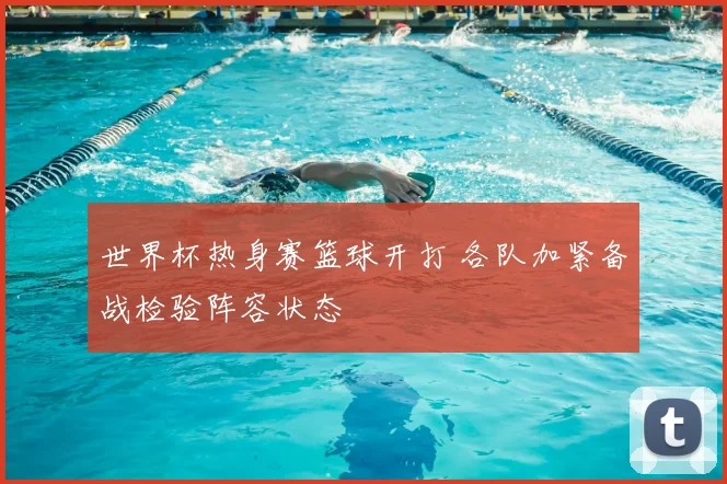 世界杯热身赛篮球开打 各队加紧备战检验阵容状态