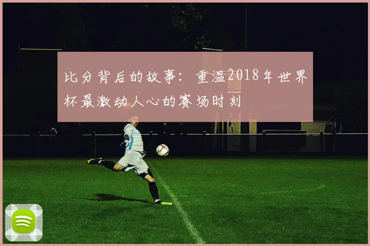 比分背后的故事:重温2018年世界杯最激动人心的赛场时刻