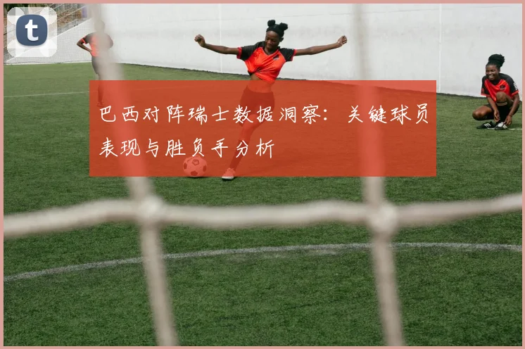 巴西对阵瑞士数据洞察：关键球员表现与胜负手分析