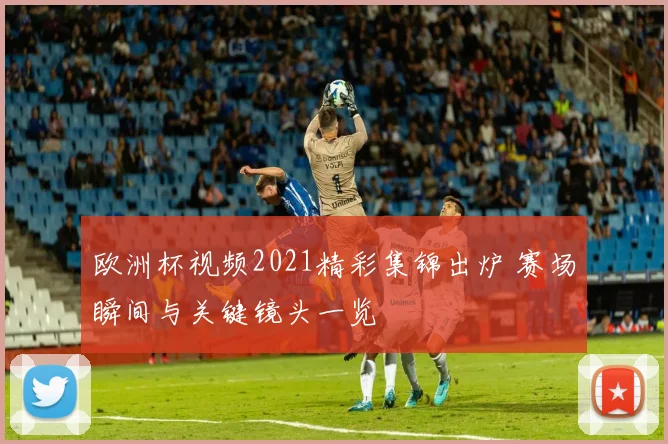 欧洲杯视频2021精彩集锦出炉 赛场瞬间与关键镜头一览