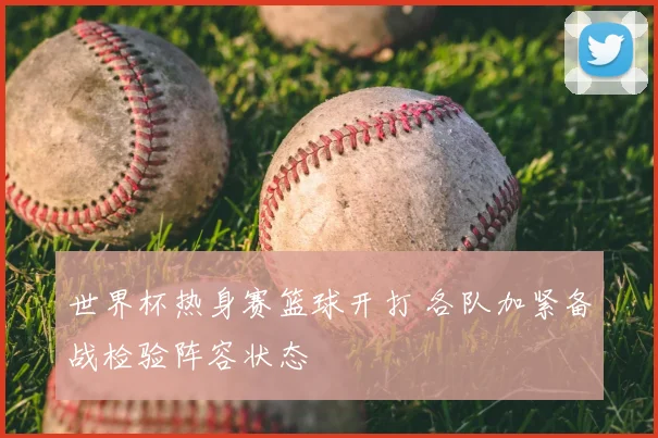 世界杯热身赛篮球开打 各队加紧备战检验阵容状态