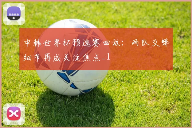 中韩世界杯预选赛回放:两队交锋细节再成关注焦点_1
