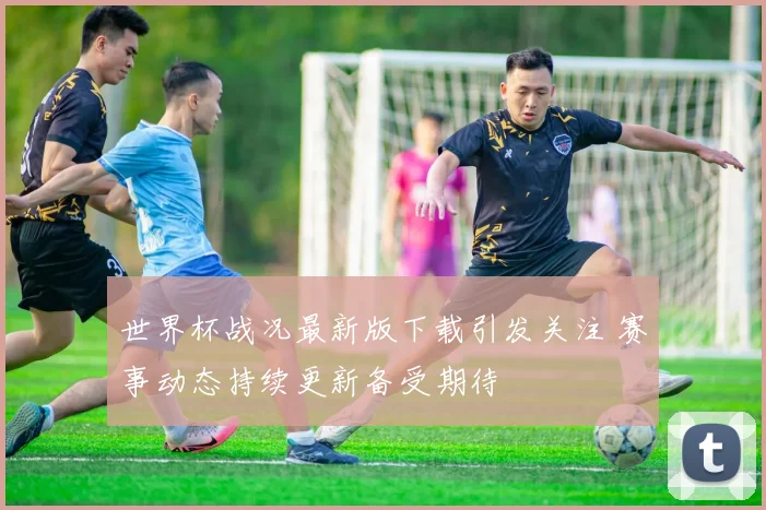 世界杯战况最新版下载引发关注 赛事动态持续更新备受期待