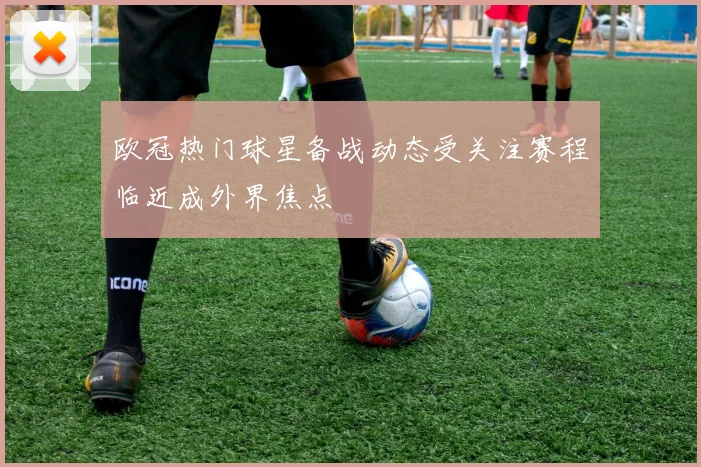 欧冠热门球星备战动态受关注赛程临近成外界焦点