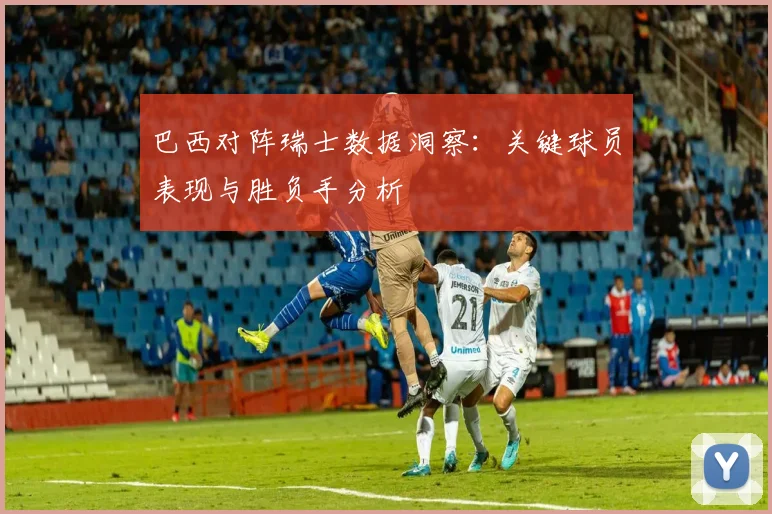 巴西对阵瑞士数据洞察：关键球员表现与胜负手分析