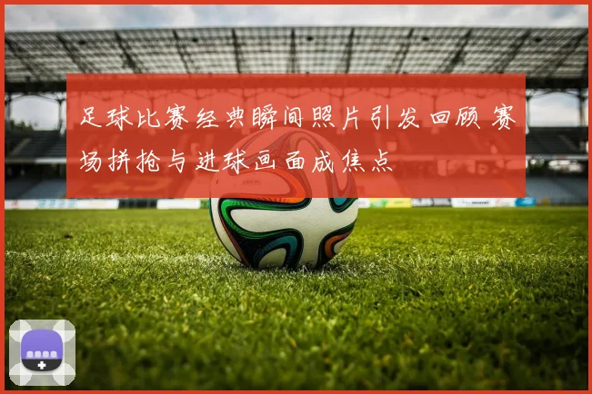 足球比赛经典瞬间照片引发回顾 赛场拼抢与进球画面成焦点