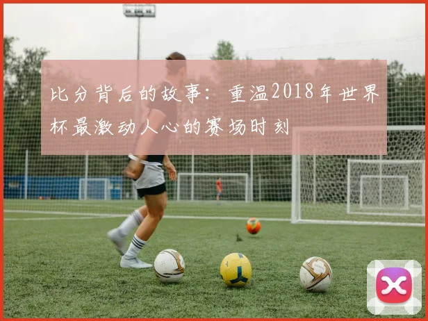 比分背后的故事:重温2018年世界杯最激动人心的赛场时刻