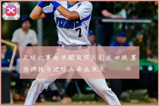 足球比赛经典瞬间照片引发回顾 赛场拼抢与进球画面成焦点