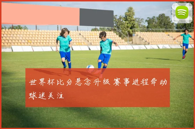 世界杯比分悬念升级 赛事进程牵动球迷关注