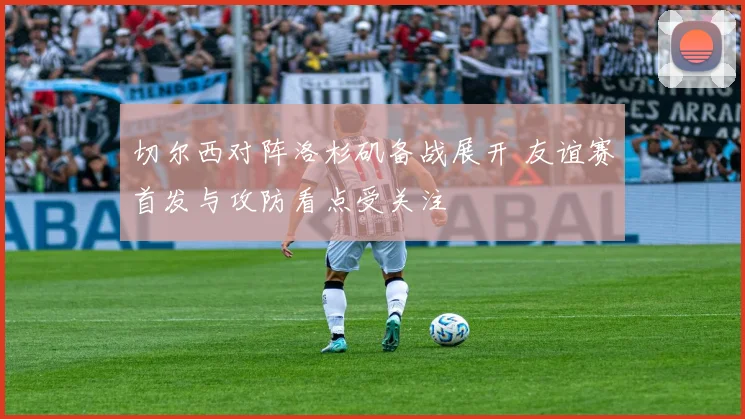 切尔西对阵洛杉矶备战展开 友谊赛首发与攻防看点受关注