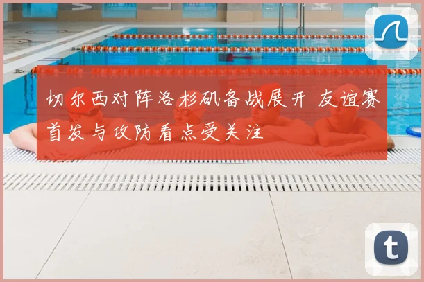 切尔西对阵洛杉矶备战展开 友谊赛首发与攻防看点受关注