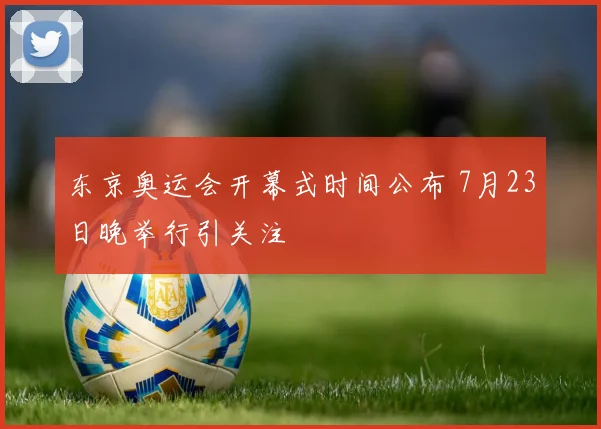 东京奥运会开幕式时间公布 7月23日晚举行引关注