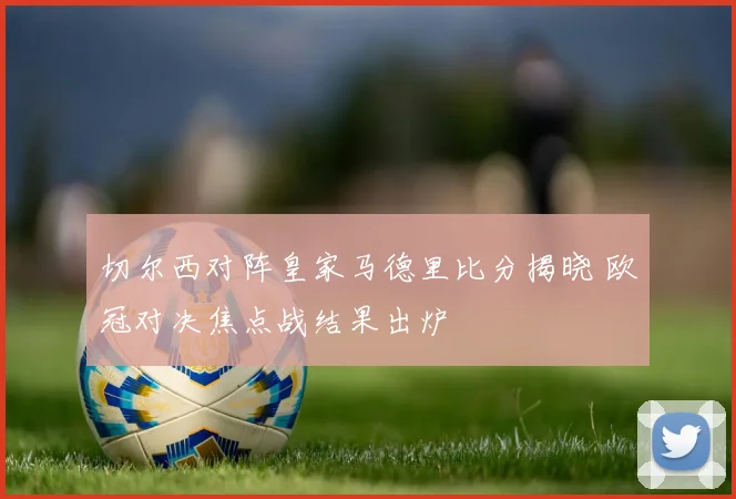 切尔西对阵皇家马德里比分揭晓 欧冠对决焦点战结果出炉